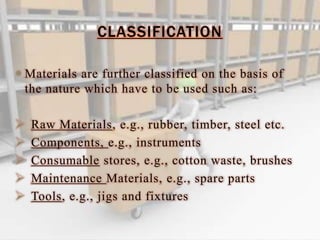 CLASSIFICATION
 Materials are further classified on the basis of
the nature which have to be used such as:
 Raw Materials, e.g., rubber, timber, steel etc.
 Components, e.g., instruments
 Consumable stores, e.g., cotton waste, brushes
 Maintenance Materials, e.g., spare parts
 Tools, e.g., jigs and fixtures
 