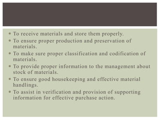  To receive materials and store them properly.
 To ensure proper production and preservation of
materials.
 To make sure proper classification and codification of
materials.
 To provide proper information to the management about
stock of materials.
 To ensure good housekeeping and effective material
handlings.
 To assist in verification and provision of supporting
information for effective purchase action.
 