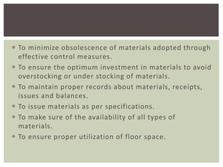  To minimize obsolescence of materials adopted through
effective control measures.
 To ensure the optimum investment in materials to avoid
overstocking or under stocking of materials.
 To maintain proper records about materials, receipts,
issues and balances.
 To issue materials as per specifications.
 To make sure of the availability of all types of
materials.
 To ensure proper utilization of floor space.
 