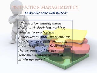 "Production management
deals with decision-making
related to production
processes so that the resulting
goods or service is produced
according to specification, in
the amount and by the
schedule demanded and at
minimum cost."
PRODUCTION MANAGEMENT BY
“ELWOOD SPENCER BUFFA”
 