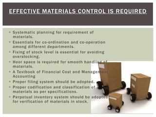 EFFECTIVE MATERIALS CONTROL IS REQUIRED
 Systematic planning for requirement of
materials.
 Essentials for co-ordination and co-operation
among different departments.
 Fixing of stock level is essential for avoiding
overstocking.
 Hoor space is required for smooth handling of
materials.
 A Textbook of Financial Cost and Management
Accounting
 Proper filing system should be adopted.
 Proper codification and classification of
materials as per specifications.
 Perpetual inventory system should be adopted
for verification of materials in stock.
 