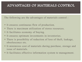 The following are the advantages of materials control :
 It ensures continuous flow of production.
 There is maximum utilization of stores resources.
 It facilitates economy of buying.
 It ensures optimum investments in inventories.
 There is possibility of reduction of loss of theft, leakage,
obsolescence etc.
 It minimizes cost of materials during purchase, storage and
issue of materials.
 It facilitates effective information system to management.
ADVANTAGES OF MATERIALS CONTROL
 