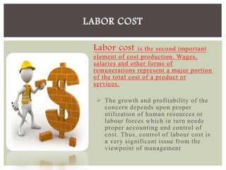Labor cost is the second important
element of cost production. Wages,
salaries and other forms of
remunerations represent a major portion
of the total cost of a product or
services.
 The growth and profitability of the
concern depends upon proper
utilization of human resources or
labour forces which in turn needs
proper accounting and control of
cost. Thus, control of labour cost is
a very significant issue from the
viewpoint of management
LABOR COST
 