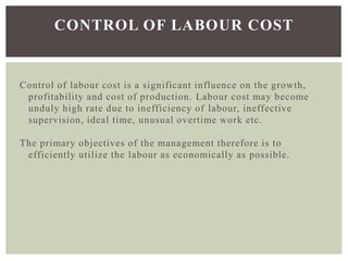 Control of labour cost is a significant influence on the growth,
profitability and cost of production. Labour cost may become
unduly high rate due to inefficiency of labour, ineffective
supervision, ideal time, unusual overtime work etc.
The primary objectives of the management therefore is to
efficiently utilize the labour as economically as possible.
CONTROL OF LABOUR COST
 
