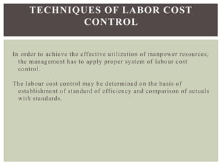 In order to achieve the effective utilization of manpower resources,
the management has to apply proper system of labour cost
control.
The labour cost control may be determined on the basis of
establishment of standard of efficiency and comparison of actuals
with standards.
TECHNIQUES OF LABOR COST
CONTROL
 