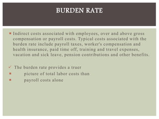  Indirect costs associated with employees, over and above gross
compensation or payroll costs. Typical costs associated with the
burden rate include payroll taxes, worker's compensation and
health insurance, paid time off, training and travel expenses,
vacation and sick leave, pension contributions and other benefits.
 The burden rate provides a truer
 picture of total labor costs than
 payroll costs alone
BURDEN RATE
 