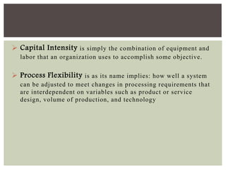  Capital Intensity is simply the combination of equipment and
labor that an organization uses to accomplish some objective.
 Process Flexibility is as its name implies: how well a system
can be adjusted to meet changes in processing requirements that
are interdependent on variables such as product or service
design, volume of production, and technology
 