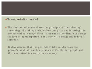  Transportation model
 The transportation model uses the principle of 'transplanting'
something, like taking a whole from one place and inserting it in
another without change. First it assumes that to disturb or change
the idea being transported in any way will damage and reduce it
somehow.
o It also assumes that it is possible to take an idea from one
person's mind into another person's so that the two people will
then understand in exactly the same way
 