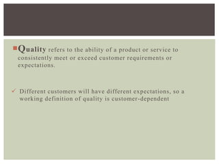 Quality refers to the ability of a product or service to
consistently meet or exceed customer requirements or
expectations.
 Different customers will have different expectations, so a
working definition of quality is customer-dependent
 