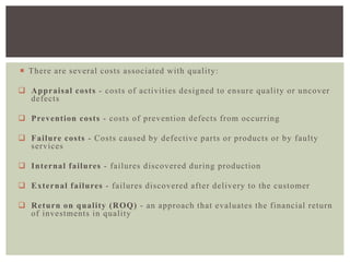  There are several costs associated with quality:
 Appraisal costs - costs of activities designed to ensure quality or uncover
defects
 Prevention costs - costs of prevention defects from occurring
 Failure costs - Costs caused by defective parts or products or by faulty
services
 Internal failures - failures discovered during production
 External failures - failures discovered after delivery to the customer
 Return on quality (ROQ) - an approach that evaluates the financial return
of investments in quality
 