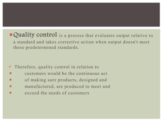 Quality control is a process that evaluates output relative to
a standard and takes corrective action when output doesn't meet
these predetermined standards.
 Therefore, quality control in relation to
 customers would be the continuous act
 of making sure products, designed and
 manufactured, are produced to meet and
 exceed the needs of customers
 