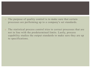 o The purpose of quality control is to make sure that certain
processes are performing up to a company's set standards.
o The statistical process control tries to correct processes that are
not in line with the predetermined limits. Lastly, process
capability studies the output standards to make sure they are up
to specifications.
 