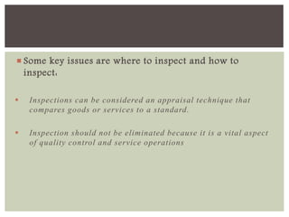  Some key issues are where to inspect and how to
inspect:
 Inspections can be considered an appraisal technique that
compares goods or services to a standard.
 Inspection should not be eliminated because it is a vital aspect
of quality control and service operations
 