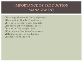 Accomplishment of firm's objectives
Reputation, Goodwill and Image
Helps to introduce new products
Supports other functional areas
Helps to face competition
Optimum utilization of resources
Minimizes cost of production
Expansion of the firm
IMPORTANCE OF PRODUCTION
MANAGEMENT
 