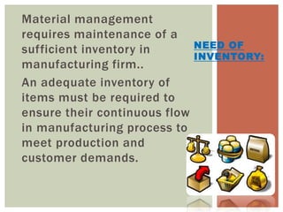 Material management
requires maintenance of a
sufficient inventory in
manufacturing firm..
An adequate inventory of
items must be required to
ensure their continuous flow
in manufacturing process to
meet production and
customer demands.
NEED OF
INVENTORY:
 