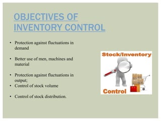 OBJECTIVES OF
INVENTORY CONTROL
• Protection against fluctuations in
demand
• Better use of men, machines and
material
• Protection against fluctuations in
output;
• Control of stock volume
• Control of stock distribution.
 