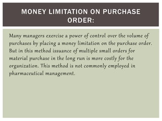 Many managers exercise a power of control over the volume of
purchases by placing a money limitation on the purchase order.
But in this method issuance of multiple small orders for
material purchase in the long run is more costly for the
organization. This method is not commonly employed in
pharmaceutical management.
MONEY LIMITATION ON PURCHASE
ORDER:
 