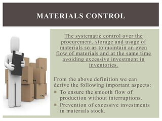 The systematic control over the
procurement, storage and usage of
materials so as to maintain an even
flow of materials and at the same time
avoiding excessive investment in
inventories.
From the above definition we can
derive the following important aspects:
 To ensure the smooth flow of
production without interruptions.
 Prevention of excessive investments
in materials stock.
MATERIALS CONTROL
 