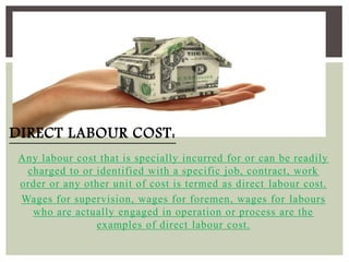 Any labour cost that is specially incurred for or can be readily
charged to or identified with a specific job, contract, work
order or any other unit of cost is termed as direct labour cost.
Wages for supervision, wages for foremen, wages for labours
who are actually engaged in operation or process are the
examples of direct labour cost.
DIRECT LABOUR COST:
 