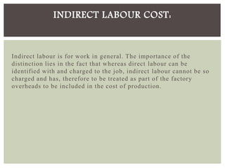 Indirect labour is for work in general. The importance of the
distinction lies in the fact that whereas direct labour can be
identified with and charged to the job, indirect labour cannot be so
charged and has, therefore to be treated as part of the factory
overheads to be included in the cost of production.
INDIRECT LABOUR COST:
 