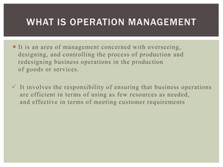  It is an area of management concerned with overseeing,
designing, and controlling the process of production and
redesigning business operations in the production
of goods or services.
 It involves the responsibility of ensuring that business operations
are efficient in terms of using as few resources as needed,
and effective in terms of meeting customer requirements
WHAT IS OPERATION MANAGEMENT
 