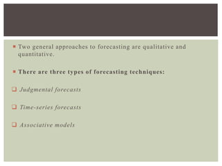  Two general approaches to forecasting are qualitative and
quantitative.
 There are three types of forecasting techniques:
 Judgmental forecasts
 Time-series forecasts
 Associative models
 