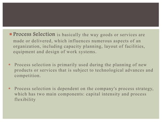  Process Selection is basically the way goods or services are
made or delivered, which influences numerous aspects of an
organization, including capacity planning, layout of facilities,
equipment and design of work systems.
 Process selection is primarily used during the planning of new
products or services that is subject to technological advances and
competition.
 Process selection is dependent on the company's process strategy,
which has two main components: capital intensity and process
flexibility
 