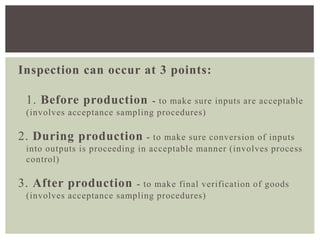 Inspection can occur at 3 points:
1. Before production - to make sure inputs are acceptable
(involves acceptance sampling procedures)
2. During production - to make sure conversion of inputs
into outputs is proceeding in acceptable manner (involves process
control)
3. After production - to make final verification of goods
(involves acceptance sampling procedures)
 