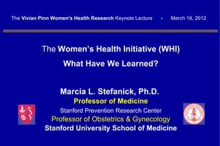 The Vivian Pinn Women's Health Research Keynote Lecture   -   March 16, 2012




           The Women’s Health Initiative (WHI)
                    What Have We Learned?


                   Marcia L. Stefanick, Ph.D.
                        Professor of Medicine
                   Stanford Prevention Research Center
               Professor of Obstetrics & Gynecology
             Stanford University School of Medicine
 