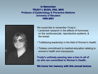In Memoriam
          TRUDY L BUSH, PhD, MHS
Professor of Epidemiology & Preventive Medicine
             University of Maryland
                   1949-2001


             We would like to remember Trudy’s:
             • Landmark research in the effects of hormones
               on the cardiovascular, reproductive systems, &
               the breast

             • Trailblazing leadership in the field of Women’s Health

             • Tireless commitment to medical education relating to
               women's health and menopause.

             Trudy’s untimely passing was a loss to all of
             us who are committed to Women’s Health.

             We honor her memory with this annual lecture.
 