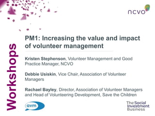 Workshops
PM1: Increasing the value and impact
of volunteer management
Kristen Stephenson, Volunteer Management and Good
Practice Manager, NCVO
Debbie Usiskin, Vice Chair, Association of Volunteer
Managers
Rachael Bayley, Director, Association of Volunteer Managers
and Head of Volunteering Development, Save the Children
 
