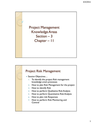 4/3/2011

Project Management
Knowledge Areas
Section – 3
Chapter – 11

Project Risk Management


Session Objectives…
1. To identify the project Risk management
knowledge area’s processes
2. How to plan Risk Management for the project
3. How to identify Risk
4. How to perform Qualitative Risk Analysis
5. How to perform Quantitative Risk Analysis
6. How to plan risk Responses
7. How to perform Risk Monitoring and
Control

1

 
