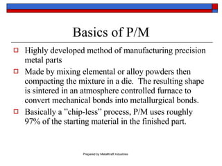 Basics of P/M Highly developed method of manufacturing precision metal parts Made by mixing elemental or alloy powders then compacting the mixture in a die.  The resulting shape is sintered in an atmosphere controlled furnace to convert mechanical bonds into metallurgical bonds. Basically a ”chip-less” process, P/M uses roughly 97% of the starting material in the finished part. 