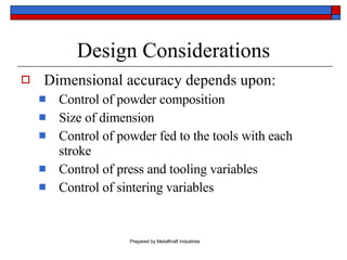 Design Considerations Dimensional accuracy depends upon: Control of powder composition Size of dimension Control of powder fed to the tools with each stroke Control of press and tooling variables Control of sintering variables 