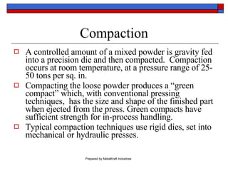 Compaction A controlled amount of a mixed powder is gravity fed into a precision die and then compacted.  Compaction occurs at room temperature, at a pressure range of 25-50 tons per sq. in. Compacting the loose powder produces a “green compact” which, with conventional pressing techniques,  has the size and shape of the finished part when ejected from the press. Green compacts have sufficient strength for in-process handling. Typical compaction techniques use rigid dies, set into mechanical or hydraulic presses. 