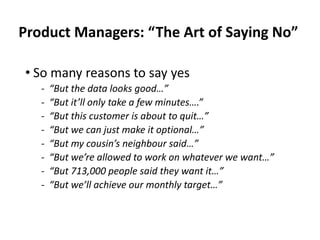 Product Managers: “The Art of Saying No”
• So many reasons to say yes
‐ “But the data looks good…”
‐ “But it’ll only take a few minutes….”
‐ “But this customer is about to quit…”
‐ “But we can just make it optional…”
‐ “But my cousin’s neighbour said…”
‐ “But we’re allowed to work on whatever we want…”
‐ “But 713,000 people said they want it…”
‐ “But we’ll achieve our monthly target…”
 