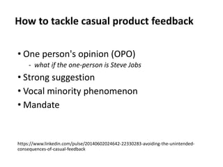 How to tackle casual product feedback
• One person's opinion (OPO)
‐ what if the one-person is Steve Jobs
• Strong suggestion
• Vocal minority phenomenon
• Mandate
https://www.linkedin.com/pulse/20140602024642-22330283-avoiding-the-unintended-
consequences-of-casual-feedback
 