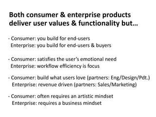 Both consumer & enterprise products
deliver user values & functionality but…
- Consumer: you build for end-users
Enterprise: you build for end-users & buyers
- Consumer: satisfies the user’s emotional need
Enterprise: workflow efficiency is focus
- Consumer: build what users love (partners: Eng/Design/Pdt.)
Enterprise: revenue driven (partners: Sales/Marketing)
- Consumer: often requires an artistic mindset
Enterprise: requires a business mindset
 