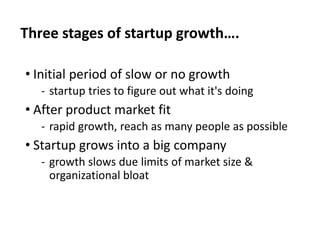 Three stages of startup growth….
• Initial period of slow or no growth
‐ startup tries to figure out what it's doing
• After product market fit
‐ rapid growth, reach as many people as possible
• Startup grows into a big company
‐ growth slows due limits of market size &
organizational bloat
 