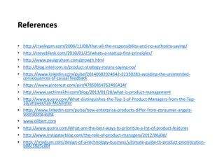 References
• http://crankypm.com/2006/11/08/that-all-the-responsibility-and-no-authority-saying/
• http://steveblank.com/2010/01/25/whats-a-startup-first-principles/
• http://www.paulgraham.com/growth.html
• http://blog.intercom.io/product-strategy-means-saying-no/
• https://www.linkedin.com/pulse/20140602024642-22330283-avoiding-the-unintended-
consequences-of-casual-feedback
• https://www.pinterest.com/pin/47850814762416434/
• http://www.sachinrekhi.com/blog/2013/01/28/what-is-product-management
• http://www.quora.com/What-distinguishes-the-Top-1-of-Product-Managers-from-the-Top-
10/answer/Ian-McAllister
• https://www.linkedin.com/pulse/how-enterprise-products-differ-from-consumer-angela-
yoonjeong-yang
• www.dilbert.com
• http://www.quora.com/What-are-the-best-ways-to-prioritize-a-list-of-product-features
• http://www.instigatorblog.com/the-role-of-product-managers/2012/06/08/
• https://medium.com/design-of-a-technology-business/ultimate-guide-to-product-prioritization-
b08c18d5c00f
 