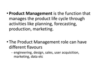 • Product Management is the function that
manages the product life cycle through
activities like planning, forecasting,
production, marketing.
• The Product Management role can have
different flavours
‐ engineering, design, sales, user acquisition,
marketing, data etc
 