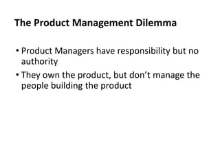• Product Managers have responsibility but no
authority
• They own the product, but don’t manage the
people building the product
The Product Management Dilemma
 