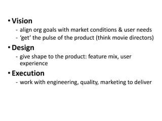 • Vision
‐ align org goals with market conditions & user needs
‐ ‘get’ the pulse of the product (think movie directors)
• Design
‐ give shape to the product: feature mix, user
experience
• Execution
‐ work with engineering, quality, marketing to deliver
 