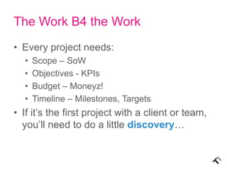The Work B4 the Work
• Every project needs:
  •   Scope – SoW
  •   Objectives - KPIs
  •   Budget – Moneyz!
  •   Timelin...