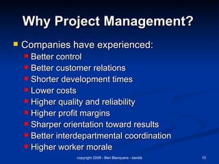 Why Project Management?   Companies have experienced: Better control Better customer relations Shorter development times Lower costs Higher quality and reliability Higher profit margins Sharper orientation toward results Better interdepartmental coordination Higher worker morale 