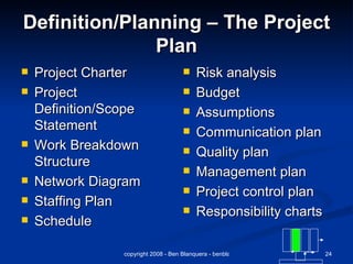 Definition/Planning – The Project Plan Project Charter Project Definition/Scope Statement Work Breakdown Structure Network Diagram Staffing Plan Schedule Risk analysis  Budget Assumptions Communication plan Quality plan Management plan Project control plan Responsibility charts 