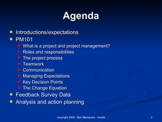 Agenda Introductions/expectations PM101 What is a project and project management? Roles and responsibilities The project process Teamwork Communication Managing Expectations Key Decision Points The Change Equation Feedback Survey Data Analysis and action planning 