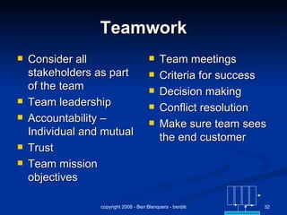 Teamwork Consider all stakeholders as part of the team Team leadership Accountability – Individual and mutual Trust Team mission objectives Team meetings Criteria for success Decision making Conflict resolution Make sure team sees the end customer 