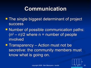 Communication The single biggest determinant of project success Number of possible communication paths: (n 2  – n)/2 where n = number of people involved Transparency – Action must not be secretive: the community members must know what is going on. 