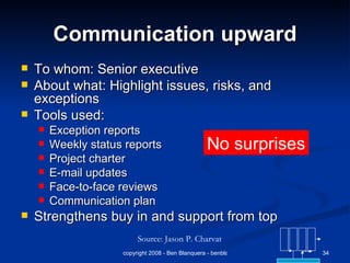 Communication upward To whom: Senior executive About what: Highlight issues, risks, and exceptions Tools used: Exception reports Weekly status reports Project charter E-mail updates Face-to-face reviews Communication plan Strengthens buy in and support from top Source: Jason P. Charvat No surprises 